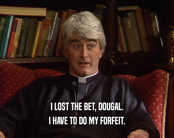 I LOST THE BET, DOUGAL. I HAVE TO DO MY FORFEIT. 