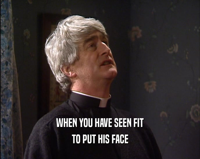 WHEN YOU HAVE SEEN FIT TO PUT HIS FACE 