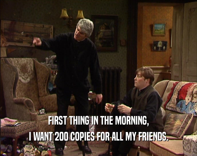 FIRST THING IN THE MORNING, I WANT 200 COPIES FOR ALL MY FRIENDS. 
