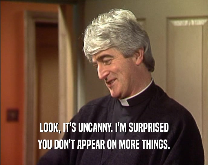 LOOK, IT'S UNCANNY. I'M SURPRISED YOU DON'T APPEAR ON MORE THINGS. 