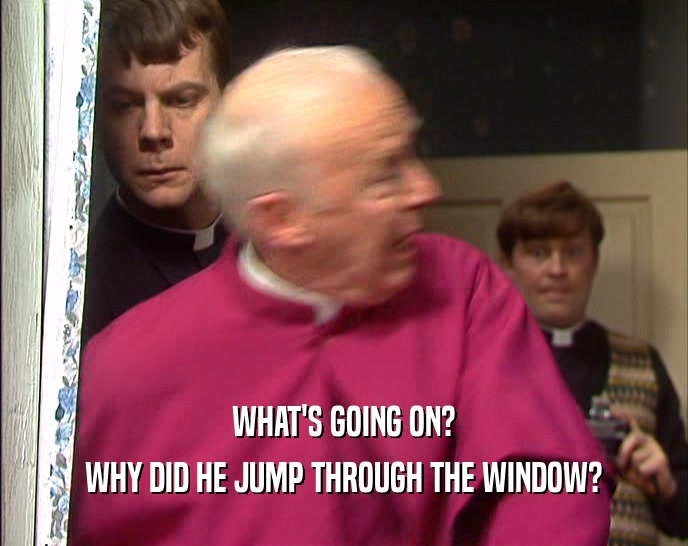 WHAT'S GOING ON?
 WHY DID HE JUMP THROUGH THE WINDOW?
 