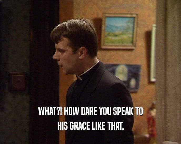 WHAT?! HOW DARE YOU SPEAK TO HIS GRACE LIKE THAT. 