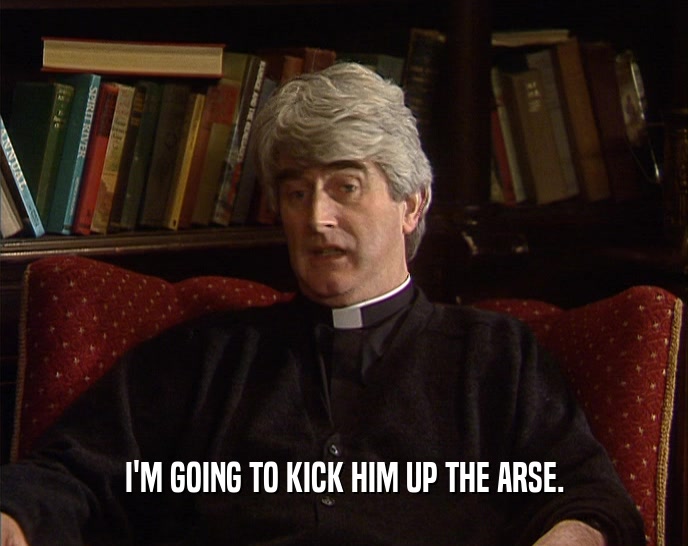 I'M GOING TO KICK HIM UP THE ARSE.  