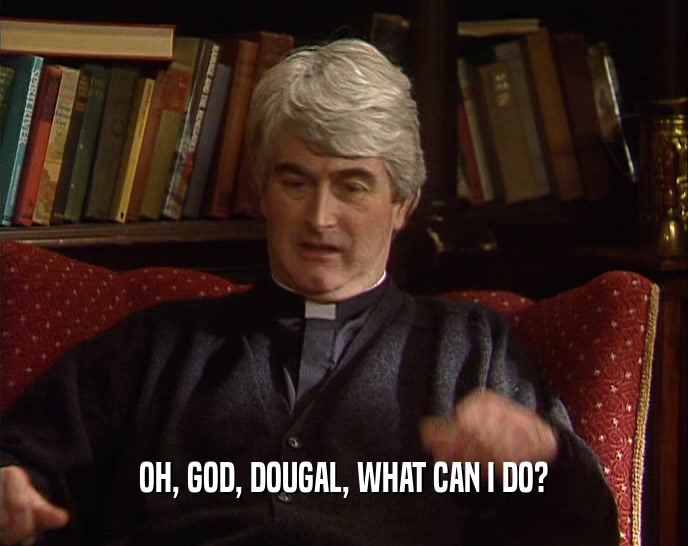 OH, GOD, DOUGAL, WHAT CAN I DO?  