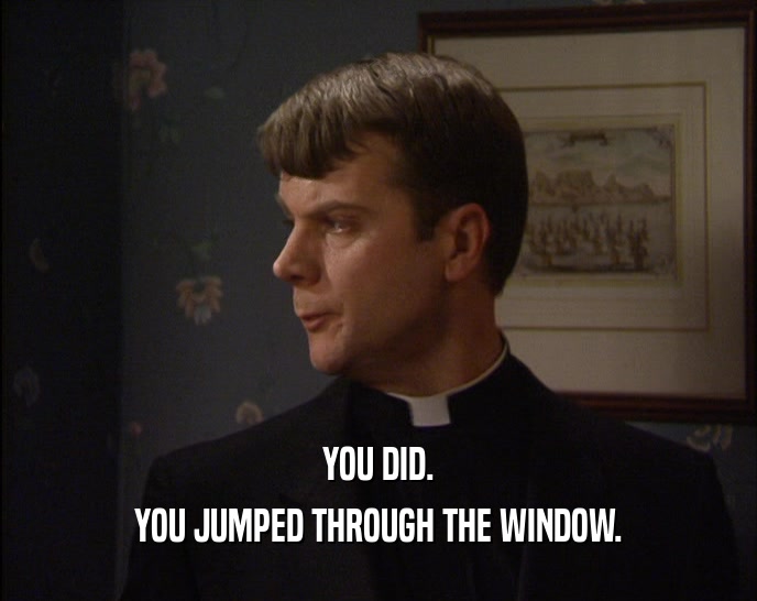 YOU DID. YOU JUMPED THROUGH THE WINDOW. 