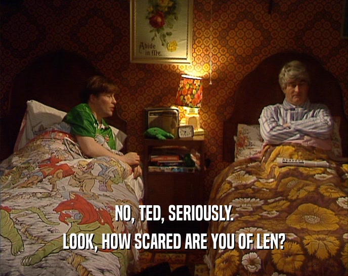 NO, TED, SERIOUSLY. LOOK, HOW SCARED ARE YOU OF LEN? 
