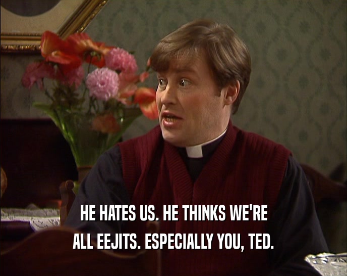 HE HATES US. HE THINKS WE'RE ALL EEJITS. ESPECIALLY YOU, TED. 