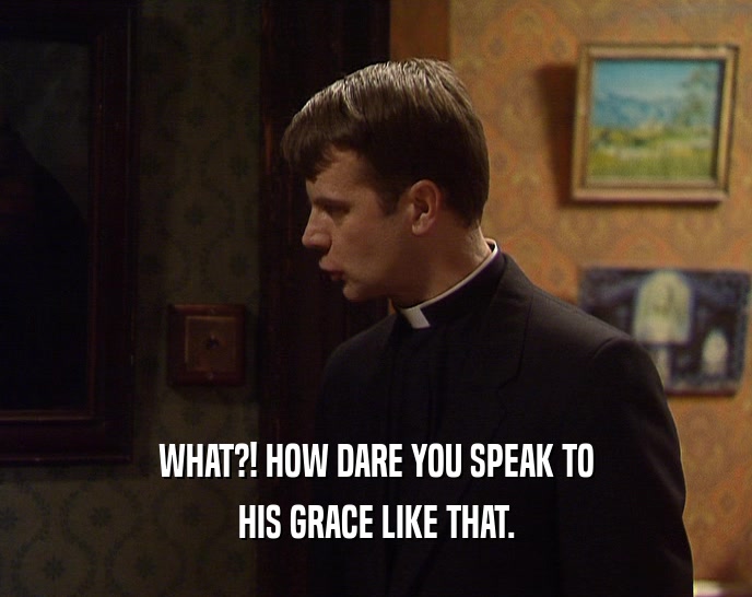 WHAT?! HOW DARE YOU SPEAK TO HIS GRACE LIKE THAT. 
