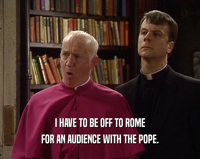 I HAVE TO BE OFF TO ROME
 FOR AN AUDIENCE WITH THE POPE.
 
