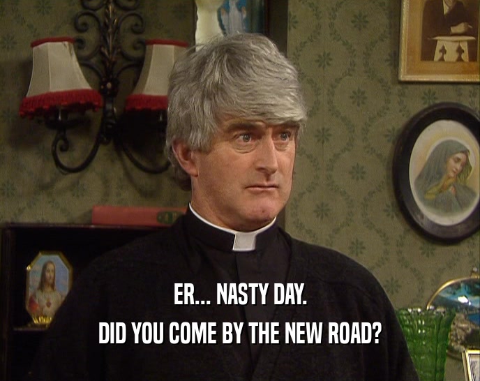 ER... NASTY DAY. DID YOU COME BY THE NEW ROAD? 