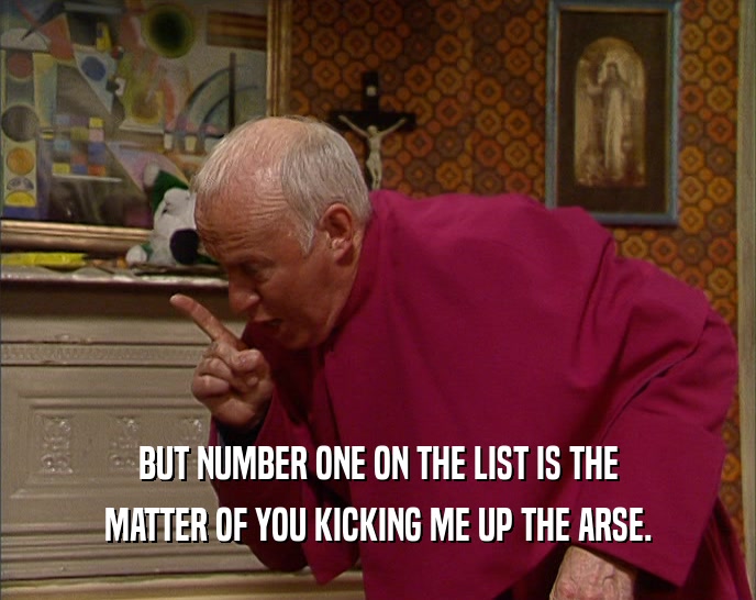 BUT NUMBER ONE ON THE LIST IS THE MATTER OF YOU KICKING ME UP THE ARSE. 