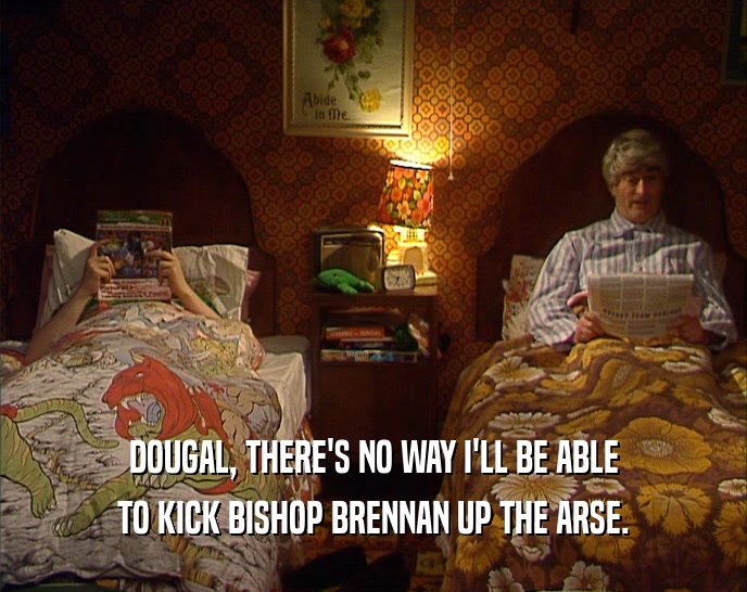 DOUGAL, THERE'S NO WAY I'LL BE ABLE
 TO KICK BISHOP BRENNAN UP THE ARSE.
 