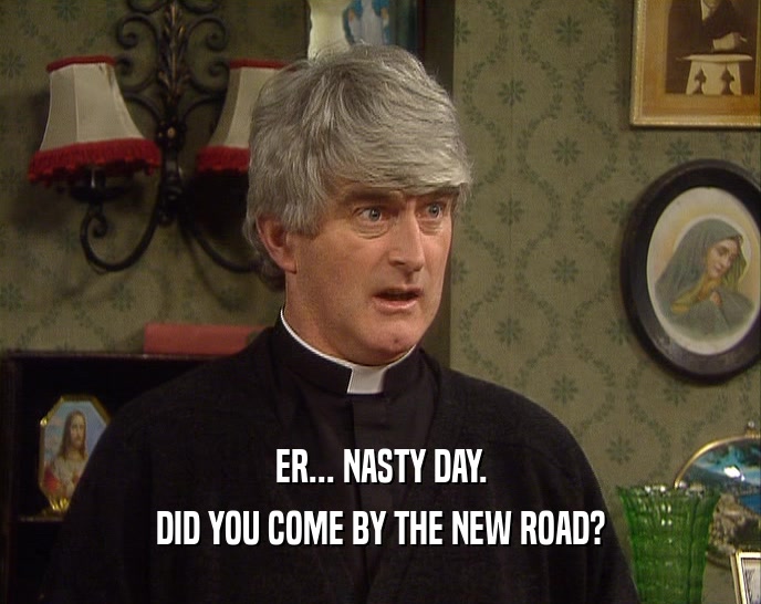 ER... NASTY DAY. DID YOU COME BY THE NEW ROAD? 