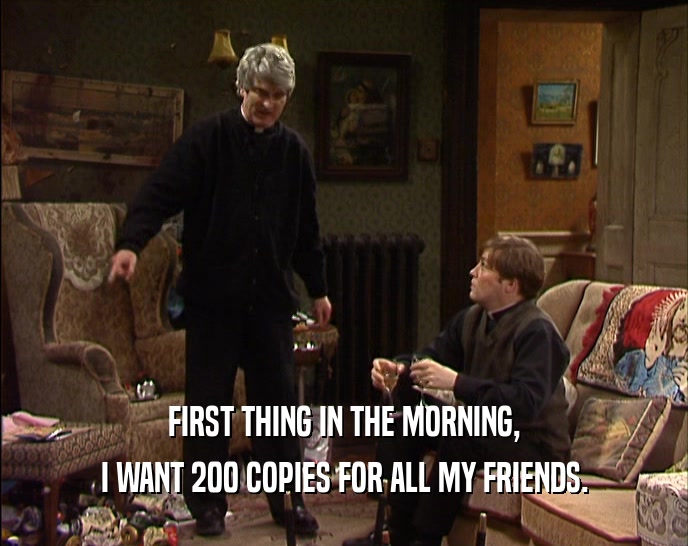 FIRST THING IN THE MORNING, I WANT 200 COPIES FOR ALL MY FRIENDS. 