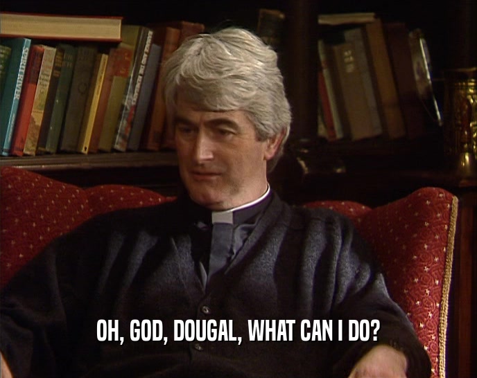 OH, GOD, DOUGAL, WHAT CAN I DO?  