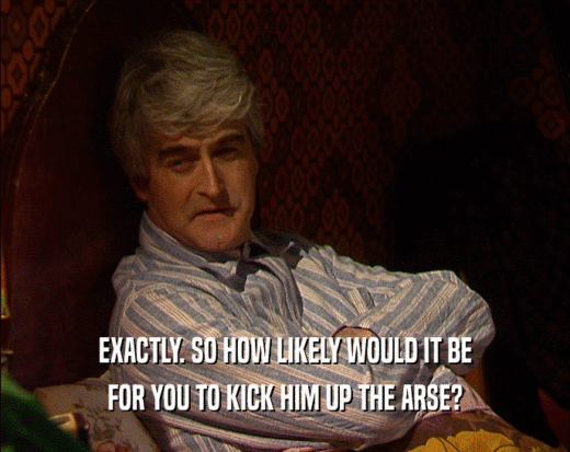 EXACTLY. SO HOW LIKELY WOULD IT BE FOR YOU TO KICK HIM UP THE ARSE? 