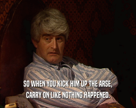 SO WHEN YOU KICK HIM UP THE ARSE, CARRY ON LIKE NOTHING HAPPENED. 