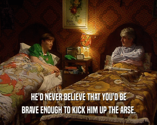 HE'D NEVER BELIEVE THAT YOU'D BE BRAVE ENOUGH TO KICK HIM UP THE ARSE. 