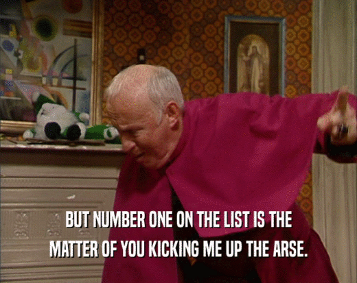 BUT NUMBER ONE ON THE LIST IS THE MATTER OF YOU KICKING ME UP THE ARSE. 