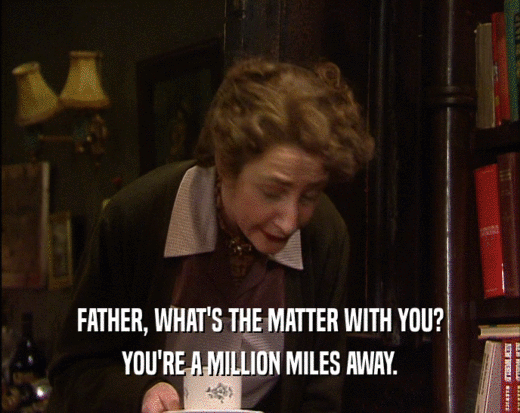 FATHER, WHAT'S THE MATTER WITH YOU? YOU'RE A MILLION MILES AWAY. 