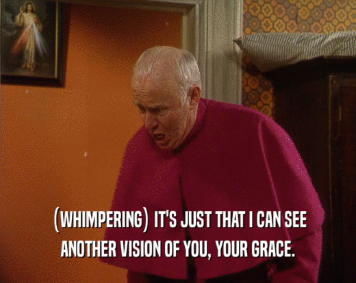 (WHIMPERING) IT'S JUST THAT I CAN SEE ANOTHER VISION OF YOU, YOUR GRACE. 