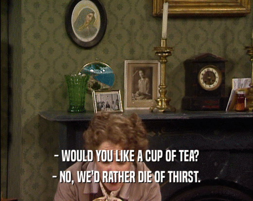 - WOULD YOU LIKE A CUP OF TEA?
 - NO, WE'D RATHER DIE OF THIRST.
 