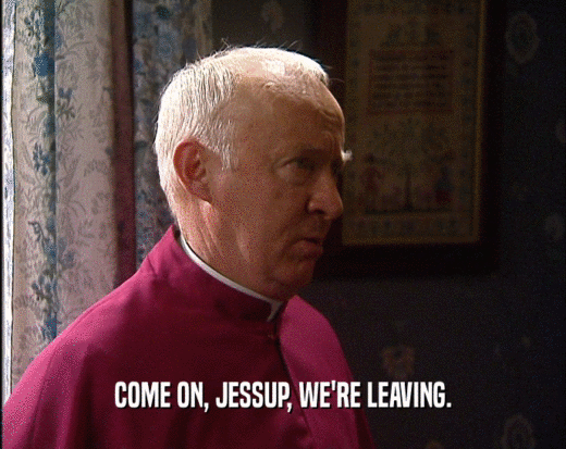 COME ON, JESSUP, WE'RE LEAVING.  