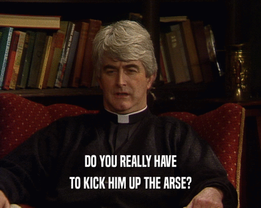 DO YOU REALLY HAVE TO KICK HIM UP THE ARSE? 