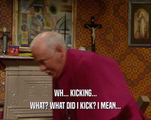WH... KICKING... WHAT? WHAT DID I KICK? I MEAN... 