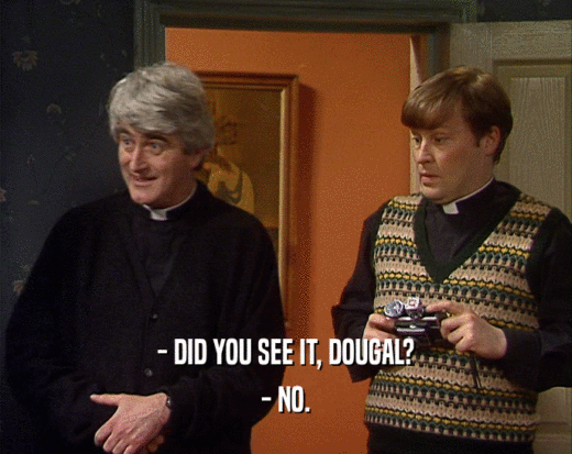 - DID YOU SEE IT, DOUGAL?
 - NO.
 