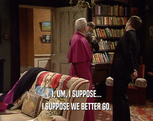 I, UM, I SUPPOSE... I SUPPOSE WE BETTER GO. 