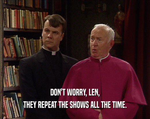 DON'T WORRY, LEN,
 THEY REPEAT THE SHOWS ALL THE TIME.
 