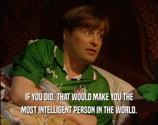 IF YOU DID, THAT WOULD MAKE YOU THE MOST INTELLIGENT PERSON IN THE WORLD. 