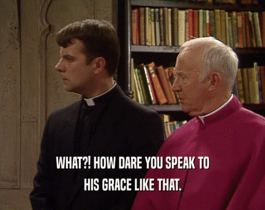WHAT?! HOW DARE YOU SPEAK TO HIS GRACE LIKE THAT. 