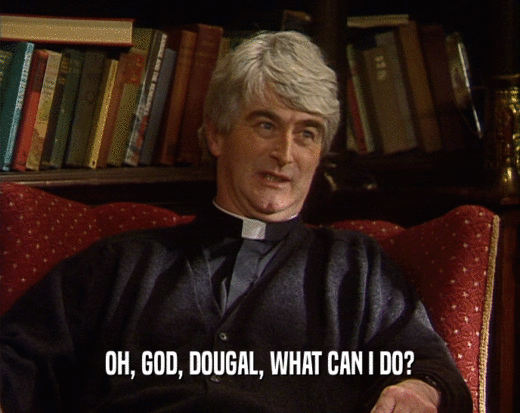 OH, GOD, DOUGAL, WHAT CAN I DO?  