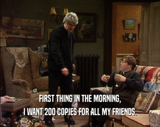 FIRST THING IN THE MORNING, I WANT 200 COPIES FOR ALL MY FRIENDS. 