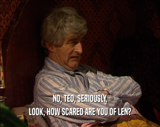 NO, TED, SERIOUSLY. LOOK, HOW SCARED ARE YOU OF LEN? 