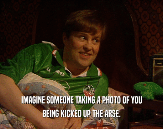 IMAGINE SOMEONE TAKING A PHOTO OF YOU
 BEING KICKED UP THE ARSE.
 