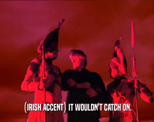 (IRISH ACCENT) IT WOULDN'T CATCH ON.  