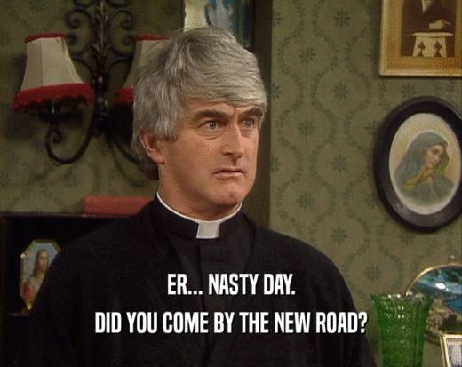 ER... NASTY DAY.
 DID YOU COME BY THE NEW ROAD?
 