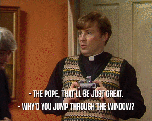- THE POPE, THAT'LL BE JUST GREAT.
 - WHY'D YOU JUMP THROUGH THE WINDOW?
 