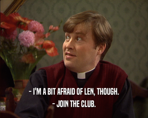 - I'M A BIT AFRAID OF LEN, THOUGH.
 - JOIN THE CLUB.
 
