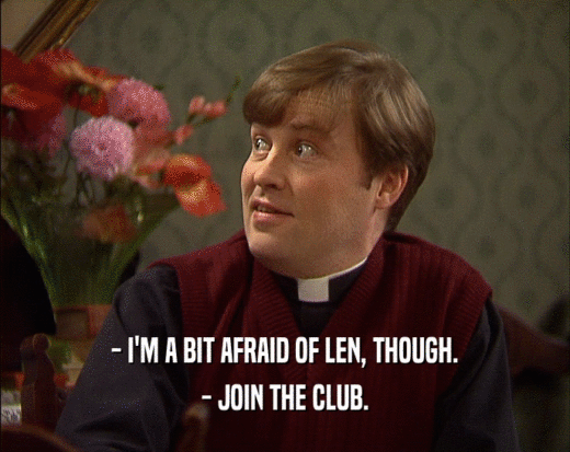 - I'M A BIT AFRAID OF LEN, THOUGH. - JOIN THE CLUB. 