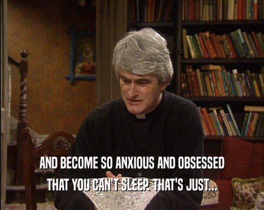 AND BECOME SO ANXIOUS AND OBSESSED
 THAT YOU CAN'T SLEEP. THAT'S JUST...
 
