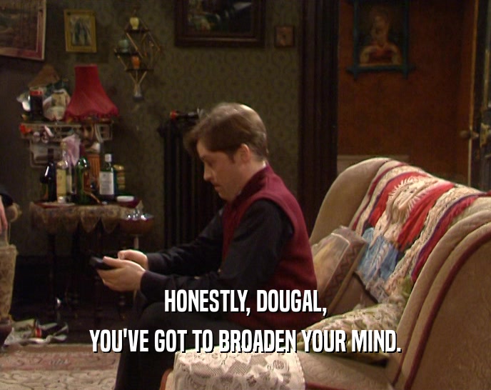 HONESTLY, DOUGAL,
 YOU'VE GOT TO BROADEN YOUR MIND.
 