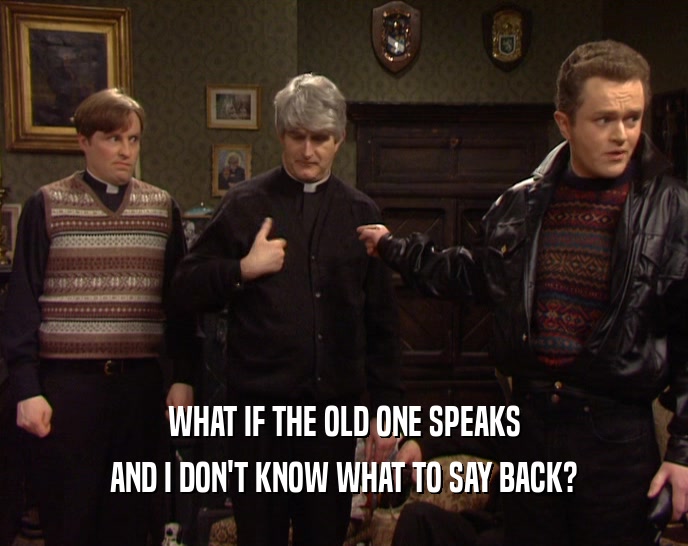 WHAT IF THE OLD ONE SPEAKS AND I DON'T KNOW WHAT TO SAY BACK? 
