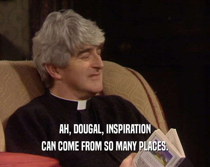 AH, DOUGAL, INSPIRATION CAN COME FROM SO MANY PLACES. 