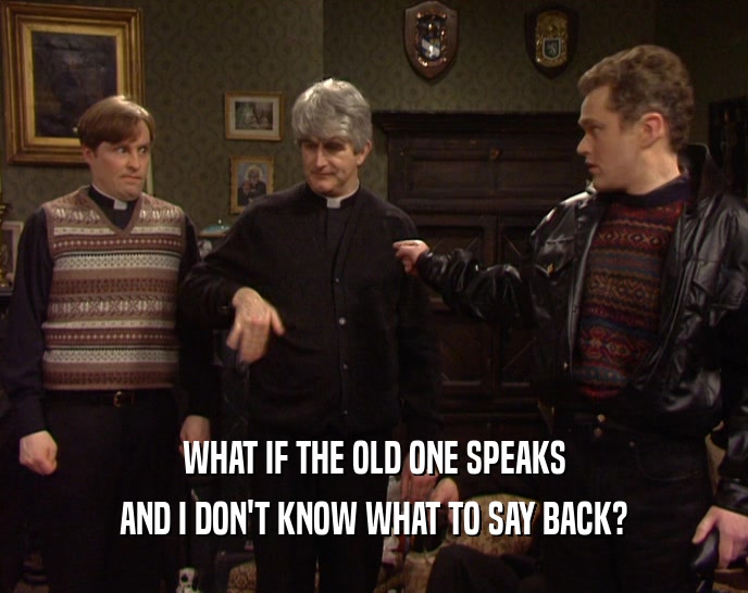 WHAT IF THE OLD ONE SPEAKS AND I DON'T KNOW WHAT TO SAY BACK? 