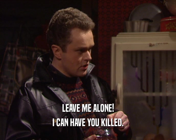 LEAVE ME ALONE! I CAN HAVE YOU KILLED. 