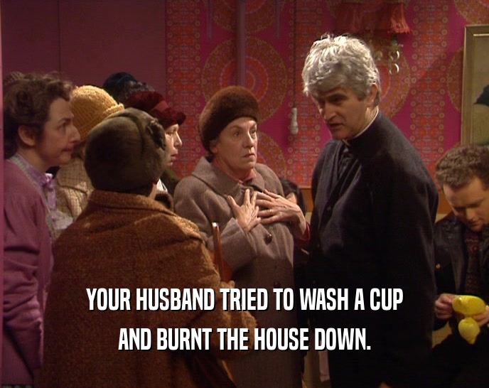 YOUR HUSBAND TRIED TO WASH A CUP
 AND BURNT THE HOUSE DOWN.
 